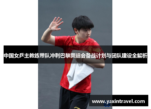 中国女乒主教练带队冲刺巴黎奥运会备战计划与团队建设全解析 中国女乒主教练带队冲刺巴黎奥运会备战计划与团队建设全解析