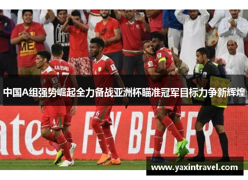 中国A组强势崛起全力备战亚洲杯瞄准冠军目标力争新辉煌 中国A组强势崛起全力备战亚洲杯瞄准冠军目标力争新辉煌