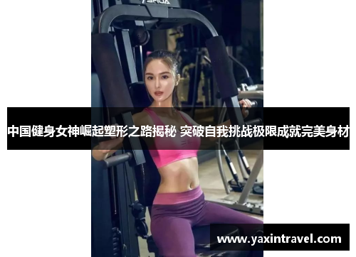 中国健身女神崛起塑形之路揭秘 突破自我挑战极限成就完美身材 中国健身女神崛起塑形之路揭秘 突破自我挑战极限成就完美身材
