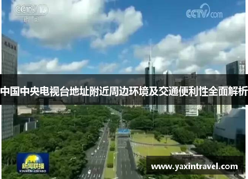 中国中央电视台地址附近周边环境及交通便利性全面解析 中国中央电视台地址附近周边环境及交通便利性全面解析