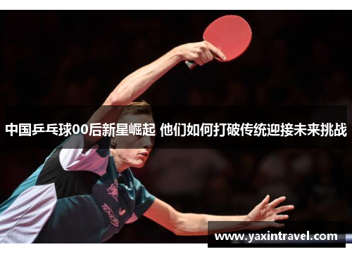 中国乒乓球00后新星崛起 他们如何打破传统迎接未来挑战 中国乒乓球00后新星崛起 他们如何打破传统迎接未来挑战