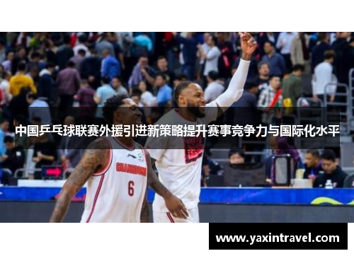 中国乒乓球联赛外援引进新策略提升赛事竞争力与国际化水平