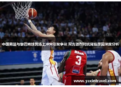 中国男篮与黎巴嫩球员场上冲突引发争议 双方激烈对抗背后原因深度分析 中国男篮与黎巴嫩球员场上冲突引发争议 双方激烈对抗背后原因深度分析