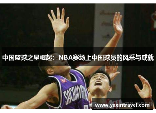 中国篮球之星崛起:NBA赛场上中国球员的风采与成就 中国篮球之星崛起:NBA赛场上中国球员的风采与成就