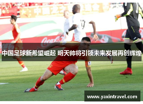 中国足球新希望崛起 明天帅将引领未来发展再创辉煌 中国足球新希望崛起 明天帅将引领未来发展再创辉煌