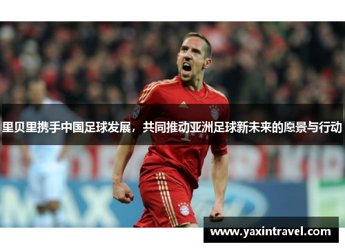 里贝里携手中国足球发展,共同推动亚洲足球新未来的愿景与行动 里贝里携手中国足球发展,共同推动亚洲足球新未来的愿景与行动